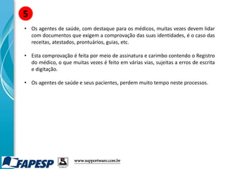 • Os agentes de saúde, com destaque para os médicos, muitas vezes devem lidar
com documentos que exigem a comprovação das suas identidades, é o caso das
receitas, atestados, prontuários, guias, etc.
• Esta comprovação é feita por meio de assinatura e carimbo contendo o Registro
do médico, o que muitas vezes é feito em várias vias, sujeitas a erros de escrita
e digitação.
• Os agentes de saúde e seus pacientes, perdem muito tempo neste processos.
5
www.supportware.com.br
 