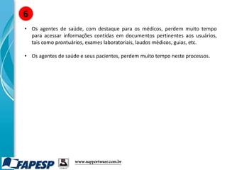 • Os agentes de saúde, com destaque para os médicos, perdem muito tempo
para acessar informações contidas em documentos pertinentes aos usuários,
tais como prontuários, exames laboratoriais, laudos médicos, guias, etc.
• Os agentes de saúde e seus pacientes, perdem muito tempo neste processos.
6
www.supportware.com.br
 