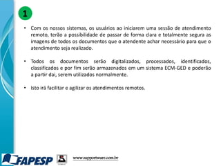 • Com os nossos sistemas, os usuários ao iniciarem uma sessão de atendimento
remoto, terão a possibilidade de passar de forma clara e totalmente segura as
imagens de todos os documentos que o atendente achar necessário para que o
atendimento seja realizado.
• Todos os documentos serão digitalizados, processados, identificados,
classificados e por fim serão armazenados em um sistema ECM-GED e poderão
a partir dai, serem utilizados normalmente.
• Isto irá facilitar e agilizar os atendimentos remotos.
1
www.supportware.com.br
 
