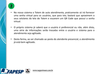 • No nosso sistema o Totem de auto atendimento, praticamente só irá fornecer
uma senha virtual para os usuários, que para isto, bastará que aproximem o
seus celulares da tela do Totem e escanem um QR Code que possui a senha
virtual.
• O próprio sistema já saberá que o usuário é preferencial ou não, além disto,
uma série de informações serão trocadas entre o usuário e sistema para o
atendimento seja agilizado.
• Desta forma, ao ser chamado ao posto do atendente presencial, o atendimento
já está bem agilizado.
2
www.supportware.com.br
 