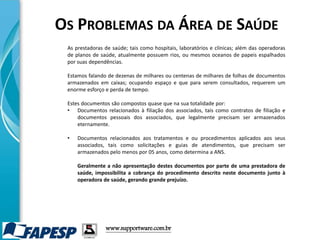 www.supportware.com.br
As prestadoras de saúde; tais como hospitais, laboratórios e clínicas; além das operadoras
de planos de saúde, atualmente possuem rios, ou mesmos oceanos de papeis espalhados
por suas dependências.
Estamos falando de dezenas de milhares ou centenas de milhares de folhas de documentos
armazenados em caixas; ocupando espaço e que para serem consultados, requerem um
enorme esforço e perda de tempo.
Estes documentos são compostos quase que na sua totalidade por:
• Documentos relacionados à filiação dos associados, tais como contratos de filiação e
documentos pessoais dos associados, que legalmente precisam ser armazenados
eternamente.
• Documentos relacionados aos tratamentos e ou procedimentos aplicados aos seus
associados, tais como solicitações e guias de atendimentos, que precisam ser
armazenados pelo menos por 05 anos, como determina a ANS.
Geralmente a não apresentação destes documentos por parte de uma prestadora de
saúde, impossibilita a cobrança do procedimento descrito neste documento junto à
operadora de saúde, gerando grande prejuízo.
OS PROBLEMAS DA ÁREA DE SAÚDE
 