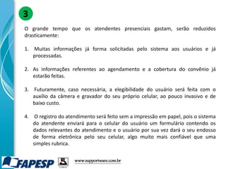 O grande tempo que os atendentes presenciais gastam, serão reduzidos
drasticamente:
1. Muitas informações já forma solicitadas pelo sistema aos usuários e já
processadas.
2. As informações referentes ao agendamento e a cobertura do convênio já
estarão feitas.
3. Futuramente, caso necessária, a elegibilidade do usuário será feita com o
auxílio da câmera e gravador do seu próprio celular, ao pouco invasivo e de
baixo custo.
4. O registro do atendimento será feito sem a impressão em papel, pois o sistema
do atendente enviará para o celular do usuário um formulário contendo os
dados relevantes do atendimento e o usuário por sua vez dará o seu endosso
de forma eletrônica pelo seu celular, algo muito mais confiável que uma
simples rubrica.
3
www.supportware.com.br
 