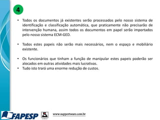 • Todos os documentos já existentes serão processados pelo nosso sistema de
identificação e classificação automática, que praticamente não precisarão de
intervenção humana, assim todos os documentos em papel serão importados
pelo nosso sistema ECM-GED.
• Todos estes papeis não serão mais necessários, nem o espaço e mobiliário
existente.
• Os funcionários que tinham a função de manipular estes papeis poderão ser
alocados em outras atividades mais lucrativas.
• Tudo isto trará uma enorme redução de custos.
4
www.supportware.com.br
 