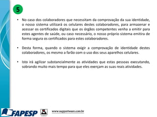 • No caso dos colaboradores que necessitam da comprovação da sua identidade,
o nosso sistema utilizará os celulares destes colaboradores, para armazenar e
acessar os certificados digitais que os órgãos competentes venha a emitir para
estes agentes de saúde, ou caso necessário, o nosso próprio sistema emitira de
forma segura os certificados para estes colaboradores.
• Desta forma, quando o sistema exigir a comprovação de identidade destes
colaboradores, os mesmo a farão com o uso dos seus aparelhos celulares.
• Isto irá agilizar substancialmente as atividades que estas pessoas executando,
sobrando muito mais tempo para que eles exerçam as suas reais atividades.
5
www.supportware.com.br
 