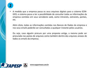 • A medida que a empresa passa os seus arquivos digitais para o sistema ECM-
GED, o sistema passa a ter a possibilidade de consultar todas as informações da
empresa contidas em seus servidores web, como intranets, extranets, portais,
etc.
Além disto, todas as informações contidas nos Bancos de Dados da empresa e
nos seus emails poderão ser consultadas a qualquer instante pelos usuários.
Ou seja, caso alguém procure por uma proposta antiga, a mesma pode ser
procurada nas pastas de arquivos como também dentro dos arquivos anexos de
todos os emails da empresa.
2
www.supportware.com.br
 