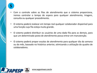 • Com o controle sobre as filas de atendimento que o sistema proporciona,
iremos controlar o tempo de espera para qualquer atendimento, triagem,
consulta ou qualquer procedimento.
• O sistema poderá realocar em tempo real qualquer colaborador disponível para
uma função cuja fila esteja muito grande.
• O sistema poderá distribuir os usuários de uma dada fila para as demais, para
que um determinado posto de atendimento possa entrar em manutenção.
• O sistema poderá propor escalas de atendimento para qualquer dia da semana
ou do mês, baseado no histórico anterior, otimizando a utilização do quadro de
colaboradores.
5
www.supportware.com.br
 