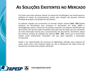 www.supportware.com.br
Em muitos casos estas empresas utilizam um sistema de microfilmagem, que resolve apenas o
problema de espaço de armazenamento, porém estas soluções não possuem nenhuma
facilidade de pesquisa e localização dos documentos.
As melhores soluções que encontramos no mercado utilizam sistemas ECM - GED (Gestão
eletrônica de Documentos) para armazenar os documentos (ex: Kofax, ABBYY e
KnowledgeLake), porém, mesmo que tais produtos executem uma pequena identificação dos
documentos, eles não são usados em grande escala pelo setor de saúde, pois eles necessitam
de muita intervenção humana para o processamento dos documentos. Geralmente, depois
das primeiras semanas de utilização dos sistemas ECM - GED, vemos que os documentos
acabam sendo simplesmente “scaneados”, sem que sejam separados e processados
corretamente.
Devido à má implementação dos processos de digitalização utilizados pelas empresas de
saúde, muitas vezes, estas empresas optam por não se desfazerem das cópias físicas dos
documentos, tornando estas soluções ineficientes.
AS SOLUÇÕES EXISTENTES NO MERCADO
 