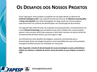 www.supportware.com.br
Como regra geral, estes projetos só poderão sair do papel devido ao advento da
Artificial Intelligence (AI), mais especificamente das técnicas de Machine Learning (ML)
e Deep Learning (DL), que serão empregadas em larga escala nos nossos projetos,
especificamente nos sistemas de identificação e de classificação de documentos.
Um segundo fator determinante, foi o advento do processamento e armazenamento em
nuvem (Cloud Computing), que possibilitará que vários módulos dos nossos projetos
operem como serviços dentro das empresas e além disto, teremos um ponto central de
armazenamento de documentos, que será seguro e ágil.
Ao enfrentarmos estes desafios tecnológicos, estaremos contribuindo para a
disseminação destas tecnologias de ponta e assim possibilitarmos que outros projetos
inovadores também possam ser realizados em nosso pais.
Obs: Seguindo o intuito de disseminação de novas tecnologias no pais, pretendemos
utilizar ao máximo o trabalho de alunos recém-formados ou que estejam cursando a
USP.
OS DESAFIOS DOS NOSSOS PROJETOS
 