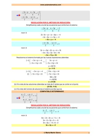www.aulamatematica.com
© Marta Martín Sierra 1
49






=
+−
−
+−
−
=
−
−
−−
3
32
3
3
2
6
3
3
2
xyyx
yxyx
RESOLUCIÓN POR EL MÉTODO DE REDUCCIÓN:
Simplificamos cada una de las ecuaciones que conforman el sistema:
3
2
6
3
3
2 −
=
−
−
−− yxyx
mcm: 6
2(– 2x – y) – (x – 3y) = – 4
– 4x – 2y – x + 3y = – 4
– 5x + y = – 4
3
32
3
=
+−
−
+− xyyx
mcm: 6
3(– x + 3y) – 2(– y + x) = 18
– 3x + 9y + 2y – 2x = 18
– 5x + 11y = 18
Resolvemos el sistema formado por las nuevas expresiones obtenidas



=+−
−=+−−
18115
451
yx
yx)(
→



=+−
=−
18115
45
yx
yx
y = 22/10
y = 11/5



=+−
−=+−−
18115
45
1
11
yx
yx
)(
)(
→



=+−
=−
18115
441155
yx
yx
50x = 62
x = 62/50
x = 31/25
(b) A la vista de las soluciones obtenidas se trata de 2 rectas que se cortan en el punto
(31/25, 11/5)
(c) A la vista del número de soluciones el sistema se dice que es
COMPATIBLE DETERMINADO
52






−=
+
−
−
−=
−−
−
−
5
4
1
2
1
1
3
1
2
2
yx
yx
RESOLUCIÓN POR EL MÉTODO DE REDUCCIÓN:
Simplificamos cada una de las ecuaciones que conforman el sistema:
2
2−x
–
3
1−− y
= – 1
mcm: 6
3(x – 2) – 2(– y – 1) = – 6
3x – 6 + 2y + 2 = – 6
3x + 2y = – 6 + 6 – 2
3x + 2y = – 2
 