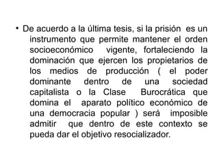 ●
De acuerdo a la última tesis, si la prisión es un
instrumento que permite mantener el orden
socioeconómico vigente, fortaleciendo la
dominación que ejercen los propietarios de
los medios de producción ( el poder
dominante dentro de una sociedad
capitalista o la Clase Burocrática que
domina el aparato político económico de
una democracia popular ) será imposible
admitir que dentro de este contexto se
pueda dar el objetivo resocializador.
 