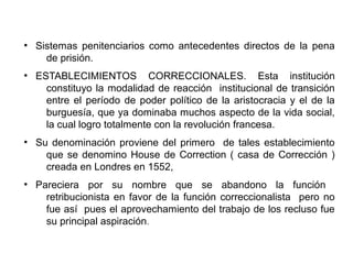 ●
Sistemas penitenciarios como antecedentes directos de la pena
de prisión.
●
ESTABLECIMIENTOS CORRECCIONALES. Esta institución
constituyo la modalidad de reacción institucional de transición
entre el período de poder político de la aristocracia y el de la
burguesía, que ya dominaba muchos aspecto de la vida social,
la cual logro totalmente con la revolución francesa.
●
Su denominación proviene del primero de tales establecimiento
que se denomino House de Correction ( casa de Corrección )
creada en Londres en 1552,
●
Pareciera por su nombre que se abandono la función
retribucionista en favor de la función correccionalista pero no
fue así pues el aprovechamiento del trabajo de los recluso fue
su principal aspiración.
 