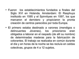 ●
Fueron los establecimientos fundados a finales del
Siglo XVI en Holanda, Amsterdam: El Rasphuys
instituido en 1595 y el Spinnbyes en 1597, los que
marcaron el derrotero y propiciaron la pronta
creación de centros parecidos por toda Europa.
●
El primero estaba destinado a varones (mendigos o
delincuentes Jóvenes), los prisioneros eran
obligados a laborar en el raspado (de allí su nombre)
de determinadas maderas para la fabricación de
colorantes. El trabajo se realizaba en común durante
el día y en horas de la noche se les recluía en celdas
colectivas, grupos de 4 a 12 sujetos.
 