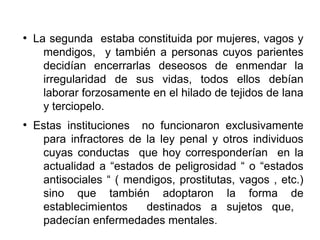 ●
La segunda estaba constituida por mujeres, vagos y
mendigos, y también a personas cuyos parientes
decidían encerrarlas deseosos de enmendar la
irregularidad de sus vidas, todos ellos debían
laborar forzosamente en el hilado de tejidos de lana
y terciopelo.
●
Estas instituciones no funcionaron exclusivamente
para infractores de la ley penal y otros individuos
cuyas conductas que hoy corresponderían en la
actualidad a “estados de peligrosidad “ o “estados
antisociales “ ( mendigos, prostitutas, vagos , etc.)
sino que también adoptaron la forma de
establecimientos destinados a sujetos que,
padecían enfermedades mentales.
 