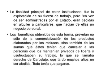 ●
La finalidad principal de estas instituciones, fue la
explotación de su fuerza de trabajo, pero “en vez
de ser administradas por el Estado, eran cedidas
en alquiler a particulares, que hacían de ellas un
negocio personal.
●
Los beneficios obtenidos de esta forma, preveían no
sólo de la comercialización de los productos
elaborados por los reclusos, sino también de las
sumas que éstos tenían que cancelar a las
personas que los mantenían privados de liberta y
usufructuaban su trabajo, lo que se llamaba
derecho de Carcelaje, que tardo muchos años en
ser abolida. Todo tenía que pagarse.
 