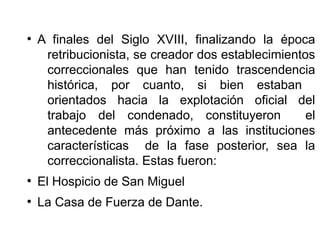 ●
A finales del Siglo XVIII, finalizando la época
retribucionista, se creador dos establecimientos
correccionales que han tenido trascendencia
histórica, por cuanto, si bien estaban
orientados hacia la explotación oficial del
trabajo del condenado, constituyeron el
antecedente más próximo a las instituciones
características de la fase posterior, sea la
correccionalista. Estas fueron:
●
El Hospicio de San Miguel
●
La Casa de Fuerza de Dante.
 