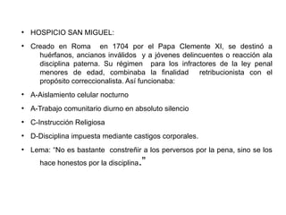 ●
HOSPICIO SAN MIGUEL:
●
Creado en Roma en 1704 por el Papa Clemente XI, se destinó a
huérfanos, ancianos inválidos y a jóvenes delincuentes o reacción ala
disciplina paterna. Su régimen para los infractores de la ley penal
menores de edad, combinaba la finalidad retribucionista con el
propósito correccionalista. Así funcionaba:
●
A-Aislamiento celular nocturno
●
A-Trabajo comunitario diurno en absoluto silencio
●
C-Instrucción Religiosa
●
D-Disciplina impuesta mediante castigos corporales.
●
Lema: “No es bastante constreñir a los perversos por la pena, sino se los
hace honestos por la disciplina.”
 