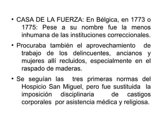 ●
CASA DE LA FUERZA: En Bélgica, en 1773 o
1775: Pese a su nombre fue la menos
inhumana de las instituciones correccionales.
●
Procuraba también el aprovechamiento de
trabajo de los delincuentes, ancianos y
mujeres allí recluidos, especialmente en el
raspado de maderas.
●
Se seguían las tres primeras normas del
Hospicio San Miguel, pero fue sustituida la
imposición disciplinaria de castigos
corporales por asistencia médica y religiosa.
 