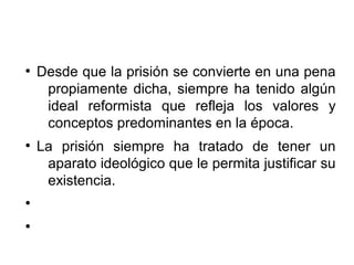 ●
Desde que la prisión se convierte en una pena
propiamente dicha, siempre ha tenido algún
ideal reformista que refleja los valores y
conceptos predominantes en la época.
●
La prisión siempre ha tratado de tener un
aparato ideológico que le permita justificar su
existencia.
●
●
 