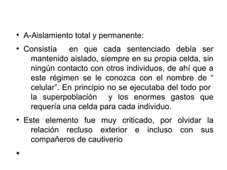 ●
A-Aislamiento total y permanente:
●
Consistía en que cada sentenciado debía ser
mantenido aislado, siempre en su propia celda, sin
ningún contacto con otros individuos, de ahí que a
este régimen se le conozca con el nombre de “
celular”. En principio no se ejecutaba del todo por
la superpoblación y los enormes gastos que
requería una celda para cada individuo.
●
Este elemento fue muy criticado, por olvidar la
relación recluso exterior e incluso con sus
compañeros de cautiverio
●
 