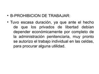 ●
B-PROHIBICION DE TRABAJAR:
●
Tuvo escasa duración, ya que ante el hecho
de que los privados de libertad debían
depender económicamente por completo de
la administración penitenciaria, muy pronto
se autorizo el trabajo individual en las celdas,
para procurar alguna utilidad.
 