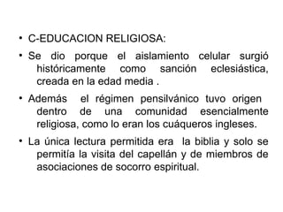 ●
C-EDUCACION RELIGIOSA:
●
Se dio porque el aislamiento celular surgió
históricamente como sanción eclesiástica,
creada en la edad media .
●
Además el régimen pensilvánico tuvo origen
dentro de una comunidad esencialmente
religiosa, como lo eran los cuáqueros ingleses.
●
La única lectura permitida era la biblia y solo se
permitía la visita del capellán y de miembros de
asociaciones de socorro espiritual.
 