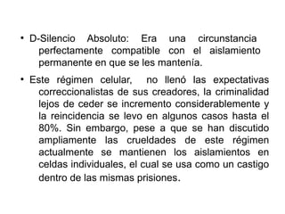 ●
D-Silencio Absoluto: Era una circunstancia
perfectamente compatible con el aislamiento
permanente en que se les mantenía.
●
Este régimen celular, no llenó las expectativas
correccionalistas de sus creadores, la criminalidad
lejos de ceder se incremento considerablemente y
la reincidencia se levo en algunos casos hasta el
80%. Sin embargo, pese a que se han discutido
ampliamente las crueldades de este régimen
actualmente se mantienen los aislamientos en
celdas individuales, el cual se usa como un castigo
dentro de las mismas prisiones.
 