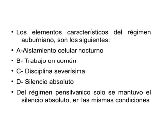 ●
Los elementos característicos del régimen
auburniano, son los siguientes:
●
A-Aislamiento celular nocturno
●
B- Trabajo en común
●
C- Disciplina severísima
●
D- Silencio absoluto
●
Del régimen pensilvanico solo se mantuvo el
silencio absoluto, en las mismas condiciones
 