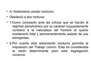 ●
A- Aislamiento celular nocturno
●
Obedeció a dos motivos:
●
1-Como concesión ante las criticas que se hacían al
régimen pensilvanico por su carácter supuestamente
contrario a la naturaleza del hombre al querer
mantenerlo total y permanentemente aislado de sus
semejantes.
●
2-Por cuanto este aislamiento nocturno permitía la
imposición del Trabajo común. Esta es considerada
la razón determinante para esta segregación
nocturna
 