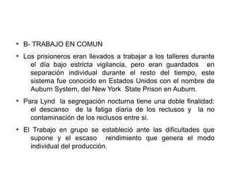 ●
B- TRABAJO EN COMUN
●
Los prisioneros eran llevados a trabajar a los talleres durante
el día bajo estricta vigilancia, pero eran guardados en
separación individual durante el resto del tiempo, este
sistema fue conocido en Estados Unidos con el nombre de
Auburn System, del New York State Prison en Auburn.
●
Para Lynd la segregación nocturna tiene una doble finalidad:
el descanso de la fatiga diaria de los reclusos y la no
contaminación de los reclusos entre si.
●
El Trabajo en grupo se estableció ante las dificultades que
supone y el escaso rendimiento que genera el modo
individual del producción.
 