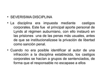 ●
SEVERISIMA DISCIPLINA
●
La disciplina era impuesta mediante castigos
corporales. Este fue el principal aporte personal de
Lynds al régimen auburniano, con ello instauró en
las prisiones una de las penas más usuales, antes
de que se institucionalizase la privación de libertad
como sanción penal.
●
Cuando no era posible identificar al autor de una
infracción a la disciplina establecida, los castigos
corporales se hacían a grupos de sentenciados, de
forma que el responsable no escapase a ellos
 