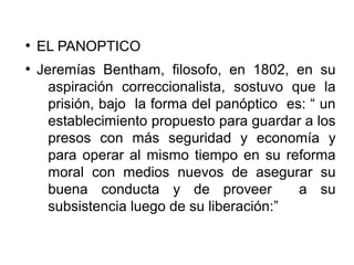 ●
EL PANOPTICO
●
Jeremías Bentham, filosofo, en 1802, en su
aspiración correccionalista, sostuvo que la
prisión, bajo la forma del panóptico es: “ un
establecimiento propuesto para guardar a los
presos con más seguridad y economía y
para operar al mismo tiempo en su reforma
moral con medios nuevos de asegurar su
buena conducta y de proveer a su
subsistencia luego de su liberación:”
 