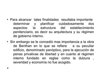 ●
Para alcanzar tales finalidades resultaba importante
determinar y planificar cuidadosamente dos
aspectos: la estructura del establecimiento
penitenciario, es decir su arquitectura y su régimen
de gobierno interno.
●
Sin embargo se le concedió mas importancia a la obra
de Benthan en lo que se refiere a su peculiar
edificio, denominado panóptico, para la ejecución de
penas privativas de libertad y en cuanto al régimen
interno fundado en reglas como la dulzura ,
severidad y economía no fue acogido.
●
 