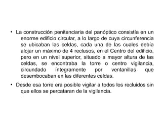 ●
La construcción penitenciaria del panóptico consistía en un
enorme edificio circular, a lo largo de cuya circunferencia
se ubicaban las celdas, cada una de las cuales debía
alojar un máximo de 4 reclusos, en el Centro del edificio,
pero en un nivel superior, situado a mayor altura de las
celdas, se encontraba la torre o centro vigilancia,
circundado íntegramente por ventanillas que
desembocaban en las diferentes celdas.
●
Desde esa torre era posible vigilar a todos los recluidos sin
que ellos se percataran de la vigilancia.
 