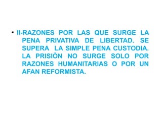 ●
II-RAZONES POR LAS QUE SURGE LA
PENA PRIVATIVA DE LIBERTAD. SE
SUPERA LA SIMPLE PENA CUSTODIA.
LA PRISIÒN NO SURGE SOLO POR
RAZONES HUMANITARIAS O POR UN
AFAN REFORMISTA.
 