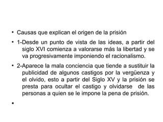 ●
Causas que explican el origen de la prisión
●
1-Desde un punto de vista de las ideas, a partir del
siglo XVI comienza a valorarse más la libertad y se
va progresivamente imponiendo el racionalismo.
●
2-Aparece la mala conciencia que tiende a sustituir la
publicidad de algunos castigos por la vergüenza y
el olvido, esto a partir del Siglo XV y la prisión se
presta para ocultar el castigo y olvidarse de las
personas a quien se le impone la pena de prisión.
●
 