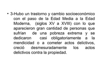 ●
3-Hubo un trastorno y cambio socioeconómico
con el paso de la Edad Media a la Edad
Moderna, (siglos XV a XVIII) con lo que
aparecieron gran cantidad de personas que
sufrían de una pobreza extrema y se
dedicaron casi obligatoriamente a la
mendicidad o a cometer actos delictivos,
creció desmesuradamente los actos
delictivos contra la propiedad.
 
