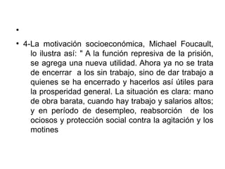 ●
●
4-La motivación socioeconómica, Michael Foucault,
lo ilustra así: " A la función represiva de la prisión,
se agrega una nueva utilidad. Ahora ya no se trata
de encerrar a los sin trabajo, sino de dar trabajo a
quienes se ha encerrado y hacerlos así útiles para
la prosperidad general. La situación es clara: mano
de obra barata, cuando hay trabajo y salarios altos;
y en período de desempleo, reabsorción de los
ociosos y protección social contra la agitación y los
motines
 