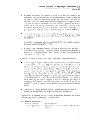 Informe Trimestral: Los Sistemas de Pensiones en el Perú
                                      Dirección General de Asuntos Económicos y Sociales- MEF
                                                                                 Mayo de 2004



       Se modificó la norma que autoriza a sumar cuatro años de estudios a los
       trabajadores con título universitario o de nivel equivalente, estableciéndose que
       los años de formación profesional pueden ser simultáneos a los años de
       servicios. Es decir, no sólo se adquiere el derecho a pensión al cumplir con 15 ó
       12,5 años de servicios efectivos o se tiene derecho a pensión nivelable al
       cumplir los 20 años, sino que también los años de estudios se pueden sumar
       para efectos del computo de años en el sistema, a pesar de ser un tiempo en el
       que el pensionista no habría aportado al sistema. (Ley No. 24156, 08/06/1985)

       Se autorizó sumar como años de servicios los desempeñados sin remuneración
       por regidores y alcaldes hasta antes del 1 de enero de 1984 (Ley No. 24779,
       27/12/1987).

       Se elevó las pensiones de sobrevivientes hasta el 100% del total de la pensión
       de cesantía (Ley No. 25008, 25/01/1989).

       Se facultó a los trabajadores sujetos a la carrera administrativa a acumular el
       tiempo de servicios prestado a empresas públicas, aunque hubieran aportado al
       régimen del Decreto Ley 19990 (Decreto Legislativo No. 556, Ley de Presupuesto de
       1990, Art. 430º, 30/12/1989).

A lo señalado, se suman las disposiciones legales establecidas constitucionalmente:

       Si bien el régimen original establecía pensiones renovables a partir de los treinta
       años de servicios, la Octava Disposición Transitoria de la Constitución de 1979
       introdujo una nivelación progresiva a partir de los veinte años de servicios, no
       prevista en el Art. 49º del Decreto Ley No. 20530, el cual fijaba en 30 años el
       requisito para acceder a una pensión renovable. Esta Disposición
       Constitucional fue desarrollada por la Ley No. 23495, del 20/11/1982,
       indicando que: “cualquier incremento posterior a la nivelación que se otorgue a
       los servidores públicos en actividad que desempeñen el cargo u otro similar al
       último cargo en que prestó servicios el cesante o jubilado, dará lugar al
       incremento de la pensión en igual monto que corresponde al servidor en
       actividad”; es decir se establece una nivelación automática y permanente hacia
       futuro.

       Finalmente, la Primera Disposición Final y Transitoria de la Carta Magna de 1993
       consagró la Teoría de Derechos Adquiridos en materia pensionaria.

  El régimen del Decreto Ley No. 20530 otorga las siguientes pensiones: (1) cesantía;
  (2) invalidez; (3) viudez; (4) orfandad; y (5) ascendencia.

  1.2.1. Pensión de cesantía
         Edad de jubilación:          No determinada
         Años de aportación:          15 años en el caso de hombres y 12,5, en el de
                                      mujeres.


                                                                                           7
 