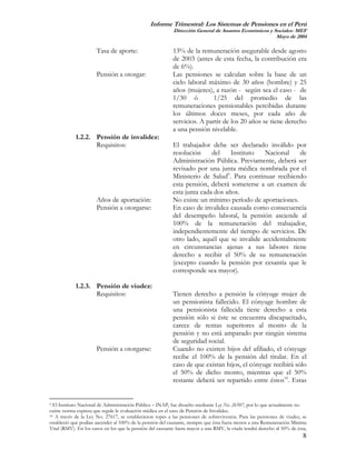 Informe Trimestral: Los Sistemas de Pensiones en el Perú
                                                           Dirección General de Asuntos Económicos y Sociales- MEF
                                                                                                      Mayo de 2004

                      Tasa de aporte:                      13% de la remuneración asegurable desde agosto
                                                           de 2003 (antes de esta fecha, la contribución era
                                                           de 6%).
                      Pensión a otorgar:                   Las pensiones se calculan sobre la base de un
                                                           ciclo laboral máximo de 30 años (hombre) y 25
                                                           años (mujeres), a razón - según sea el caso - de
                                                           1/30 ó         1/25 del promedio de las
                                                           remuneraciones pensionables percibidas durante
                                                           los últimos doces meses, por cada año de
                                                           servicios. A partir de los 20 años se tiene derecho
                                                           a una pensión nivelable.
            1.2.2. Pensión de invalidez:
                   Requisitos:                             El trabajador debe ser declarado inválido por
                                                           resolución     del    Instituto   Nacional    de
                                                           Administración Pública. Previamente, deberá ser
                                                           revisado por una junta médica nombrada por el
                                                           Ministerio de Salud9. Para continuar recibiendo
                                                           esta pensión, deberá someterse a un examen de
                                                           esta junta cada dos años.
                      Años de aportación:                  No existe un mínimo período de aportaciones.
                      Pensión a otorgarse:                 En caso de invalidez causada como consecuencia
                                                           del desempeño laboral, la pensión asciende al
                                                           100% de la remuneración del trabajador,
                                                           independientemente del tiempo de servicios. De
                                                           otro lado, aquél que se invalide accidentalmente
                                                           en circunstancias ajenas a sus labores tiene
                                                           derecho a recibir el 50% de su remuneración
                                                           (excepto cuando la pensión por cesantía que le
                                                           corresponde sea mayor).

            1.2.3. Pensión de viudez:
                   Requisitos:                             Tienen derecho a pensión la cónyuge mujer de
                                                           un pensionista fallecido. El cónyuge hombre de
                                                           una pensionista fallecida tiene derecho a esta
                                                           pensión sólo si éste se encuentra discapacitado,
                                                           carece de rentas superiores al monto de la
                                                           pensión y no está amparado por ningún sistema
                                                           de seguridad social.
                      Pensión a otorgarse:                 Cuando no existen hijos del afiliado, el cónyuge
                                                           recibe el 100% de la pensión del titular. En el
                                                           caso de que existan hijos, el cónyuge recibirá sólo
                                                           el 50% de dicho monto, mientras que el 50%
                                                           restante deberá ser repartido entre éstos10. Estas


9 El Instituto Nacional de Administración Pública – INAP, fue disuelto mediante Ley No. 26507, por lo que actualmente no
existe norma expresa que regule le evaluación médica en el caso de Pensión de Invalidez.
10 A través de la Ley No. 27617, se establecieron topes a las pensiones de sobrevivencia. Para las pensiones de viudez, se

estableció que podían ascender al 100% de la pensión del causante, siempre que ésta fuera menor a una Remuneración Mínima
Vital (RMV). En los casos en los que la pensión del causante fuera mayor a una RMV, la viuda tendrá derecho al 50% de ésta,
                                                                                                                         8
 