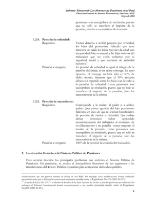 Informe Trimestral: Los Sistemas de Pensiones en el Perú
                                                            Dirección General de Asuntos Económicos y Sociales- MEF
                                                                                                       Mayo de 2004

                                                            pensiones son susceptibles de nivelación, puesto
                                                            que no sólo se transfiere el importe de la
                                                            pensión, sino las características de la misma.


            1.2.4. Pensión de orfandad:
                   Requisitos:                              Tienen derecho a recibir pensión por orfandad,
                                                            los hijos del pensionista fallecido que sean
                                                            menores de edad; los hijos mayores de edad con
                                                            incapacidad física o mental; y las hijas solteras del
                                                            trabajador que no estén cubiertas por la
                                                            seguridad social y que carezcan de actividad
                                                            lucrativa11.
                      Pensión a otorgarse:                  La pensión de orfandad es igual al íntegro de la
                                                            pensión del titular, si no existe cónyuge. En caso
                                                            opuesto, el cónyuge recibirá sólo el 50% de
                                                            dicho monto, mientras que el 50% restante
                                                            deberá ser repartido entre los hijos con derecho a
                                                            la pensión de orfandad. Estas pensiones son
                                                            susceptibles de nivelación, puesto que no sólo se
                                                            transfiere el importe de la pensión, sino las
                                                            características de la misma

            1.2.5. Pensión de ascendiente:
                   Requisitos:             Corresponde a la madre, al padre o a ambos
                                           padres (por partes iguales) del hijo pensionista
                                           fallecido, en caso de que no existan beneficiarios
                                           de pensión de viudez u orfandad. Los padres
                                           deben        demostrar       haber     dependido
                                           económicamente del trabajador al momento de
                                           su fallecimiento y no percibir rentas mayores al
                                           monto de la pensión. Estas pensiones son
                                           susceptibles de nivelación, puesto que no sólo se
                                           transfiere el importe de la pensión, sino las
                                           características de la misma.
                   Pensión a otorgarse:    100% de la pensión de cesantía del trabajador.


2. La situación financiera del Sistema Público de Pensiones

     Esta sección describe los principales problemas que enfrenta el Sistema Público de
     Pensiones. En particular, se analiza el desequilibrio financiero de sus regímenes y las
     transferencias del Tesoro Público requeridas para compensar dicho desequilibrio.


estableciéndose que una pensión mínima de viudez de una RMV. Sin embargo, estas modificaciones fueron declaradas
inconstitucionales por el Tribunal Constitucional (sentencia recaída sobre el Expediente No.005-2002-AI-TC).
11
   A través de la Ley No. 27617, se eliminó el derecho de las hijas mayores de 18 años a percibir pensiones por orfandad. Sin
embargo, el Tribunal Constitucional declaró inconstitucional a esta medida (sentencia recaída sobre el Expediente
No.005-2002-AI-TC).
                                                                                                                           9
 