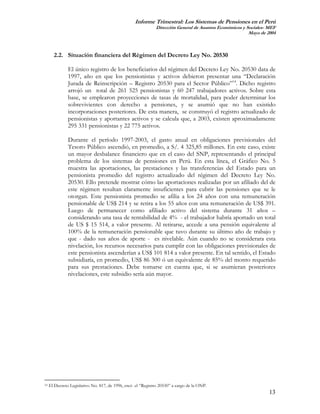 Informe Trimestral: Los Sistemas de Pensiones en el Perú
                                                              Dirección General de Asuntos Económicos y Sociales- MEF
                                                                                                         Mayo de 2004



       2.2. Situación financiera del Régimen del Decreto Ley No. 20530

               El único registro de los beneficiarios del régimen del Decreto Ley No. 20530 data de
               1997, año en que los pensionistas y activos debieron presentar una “Declaración
               Jurada de Reinscripción – Registro 20530 para el Sector Público”14. Dicho registro
               arrojó un total de 261 525 pensionistas y 60 247 trabajadores activos. Sobre esta
               base, se emplearon proyecciones de tasas de mortalidad, para poder determinar los
               sobrevivientes con derecho a pensiones, y se asumió que no han existido
               incorporaciones posteriores. De esta manera, se construyó el registro actualizado de
               pensionistas y aportantes activos y se calcula que, a 2003, existen aproximadamente
               295 331 pensionistas y 22 775 activos.

               Durante el período 1997-2003, el gasto anual en obligaciones previsionales del
               Tesoro Público ascendió, en promedio, a S/. 4 325,85 millones. En este caso, existe
               un mayor desbalance financiero que en el caso del SNP, representando el principal
               problema de los sistemas de pensiones en Perú. En esta línea, el Gráfico No. 5
               muestra las aportaciones, las prestaciones y las transferencias del Estado para un
               pensionista promedio del registro actualizado del régimen del Decreto Ley No.
               20530. Ello pretende mostrar cómo las aportaciones realizadas por un afiliado del de
               este régimen resultan claramente insuficientes para cubrir las pensiones que se le
               otorgan. Este pensionista promedio se afilia a los 24 años con una remuneración
               pensionable de US$ 214 y se retira a los 55 años con una remuneración de US$ 391.
               Luego de permanecer como afiliado activo del sistema durante 31 años –
               considerando una tasa de rentabilidad de 4% - el trabajador habría aportado un total
               de US $ 15 514, a valor presente. Al retirarse, accede a una pensión equivalente al
               100% de la remuneración pensionable que tuvo durante su último año de trabajo y
               que - dado sus años de aporte - es nivelable. Aún cuando no se considerara esta
               nivelación, los recursos necesarios para cumplir con las obligaciones previsionales de
               este pensionista ascenderían a US$ 101 814 a valor presente. En tal sentido, el Estado
               subsidiaría, en promedio, US$ 86 300 ó un equivalente de 85% del monto requerido
               para sus prestaciones. Debe tomarse en cuenta que, si se asumieran posteriores
               nivelaciones, este subsidio sería aún mayor.




14   El Decreto Legislativo No. 817, de 1996, creó el “Registro 20530” a cargo de la ONP.
                                                                                                                  13
 