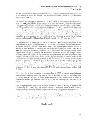 Informe Trimestral: Los Sistemas de Pensiones en el Perú
                                           Dirección General de Asuntos Económicos y Sociales- MEF
                                                                                      Mayo de 2004

del cese ascenderá a un equivalente de US $ 279. Por ello, la pensión que le correspondería,
si las normas se mantienen iguales a las actualmente vigentes, sería el tope permitido:
equivalente a US $ 247.

En cambio, bajo el régimen del Decreto Ley No. 20530, la funcionaria se habría jubilado
en el año 2000, a los 43 años de edad, luego de 21 años de servicios, alcanzando el derecho
a una pensión equivalente al total de su última remuneración y con el atributo de nivelable.
Ello fue posible debido a que el régimen del Decreto Ley No. 20530 concede derecho a
pensión completa a las trabajadoras mujeres que cumplen 25 años de servicios, los que se
pueden reducir a 21 en el caso de las que cuentan con título profesional porque se
reconoce los cuatro años de estudios superiores. En el momento del cese, su pensión
ascendería a un equivalente de US $ 204, pero, por efecto de la nivelación, se habría
incrementado hasta US $ 226 en el año 2003, alcanzando US $ 297 en el año 2017.

En el Gráfico No. 9 se puede apreciar que al momento del cese, el monto acumulado de las
aportaciones de la funcionaria asciende a US $ 5 129, cantidad que financiaría el pago de
pensiones mensuales durante sólo veinte meses, aún cuando percibirá este beneficio
durante 37 años. Por ello, se concluye que le habría costado al Estado la cifra de US $ 139
000, sin considerar beneficios obtenidos con la nivelación. Sin embargo, existen otros
supuestos en los que el costo de esta funcionaria podría ser mayor. Por ejemplo, puede
ocurrir que también tuviera una hija soltera sin trabajo ni rentas. La pensión completa sería
heredada por ésta. En un caso extremo, que no es poco frecuente, la jubilada podría haber
adoptado antes de morir a una recién nacida. Al fallecimiento de la cesante, la niña tendría
derecho a pensión de orfandad, igual a la pensión de su madre adoptiva, que podría
conservar de manera vitalicia si no contrae matrimonio y no trabaja. En todo caso,
asumiendo que esta hija sí se casará o trabajará, el pago de la pensión de esta funcionaria se
prolongará por 19 ó 20 años más, es decir US $ 79 000 adicionales, dando un total de US $
218 000.

En el caso de la funcionaria que permaneció bajo el SNP, el monto acumulado por
aportaciones al año 2022 habrá ascendido a US $ 34 485, casi seis veces el acumulado bajo
el Decreto Ley No. 20530, y le habría financiado doce años y medio de su pensión. Si
suponemos también que morirá a los 80 años, esta docente habrá costado al Estado US $
8 000.

Este ejemplo permite apreciar las notorias diferencias entre el SNP y el régimen del
Decreto Ley No. 20530. Bajo este último sistema, el trabajador aporta menos recursos,
obtiene pensiones bastante mayores y representa una mayor carga futura para el Estado.

La inequidad también se presenta a través de una marcada desproporción en los montos de
las pensiones otorgadas en las diversas dependencias del Gobierno y una alta dispersión al
interior de cada entidad (ver Cuadro No. 6)


                                     Cuadro No. 6:




                                                                                               20
 