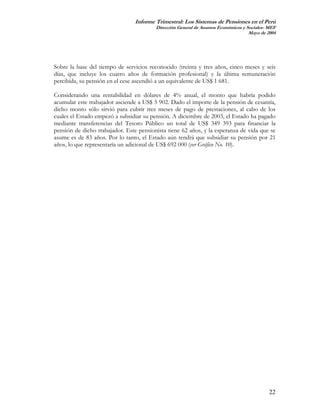 Informe Trimestral: Los Sistemas de Pensiones en el Perú
                                         Dirección General de Asuntos Económicos y Sociales- MEF
                                                                                    Mayo de 2004




Sobre la base del tiempo de servicios reconocido (treinta y tres años, cinco meses y seis
días, que incluye los cuatro años de formación profesional) y la última remuneración
percibida, su pensión en el cese ascendió a un equivalente de US$ 1 681.

Considerando una rentabilidad en dólares de 4% anual, el monto que habría podido
acumular este trabajador asciende a US$ 5 902. Dado el importe de la pensión de cesantía,
dicho monto sólo sirvió para cubrir tres meses de pago de prestaciones, al cabo de los
cuales el Estado empezó a subsidiar su pensión. A diciembre de 2003, el Estado ha pagado
mediante transferencias del Tesoro Público un total de US$ 349 393 para financiar la
pensión de dicho trabajador. Este pensionista tiene 62 años, y la esperanza de vida que se
asume es de 83 años. Por lo tanto, el Estado aún tendrá que subsidiar su pensión por 21
años, lo que representaría un adicional de US$ 692 000 (ver Gráfico No. 10).




                                                                                             22
 