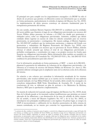 Informe Trimestral: Los Sistemas de Pensiones en el Perú
                                                               Dirección General de Asuntos Económicos y Sociales- MEF
                                                                                                          Mayo de 2004



     El principal reto para cumplir con los requerimientos encargados a la DEMF ha sido el
     diseño de un proceso que permita a la Dirección contar con información que se actualice
     en forma permanente, particularmente la referida al régimen del Decreto Ley No. 20530.
     La implementación de dicho proceso constituye un elemento fundamental para la
     transparencia permanente del sistema.

     En este sentido, mediante Decreto Supremo 026-2003-EF se estableció que las entidades
     del sector público que financien el pago de sus obligaciones previsionales con recursos del
     Tesoro Público deben presentar un informe a la ONP con detalle por pensionista y
     trabajador activo, sobre sus obligaciones previsionales. Asimismo, establece que dichas
     entidades deben registrar en cuentas de orden los cálculos actuariales para sus reservas
     pensionarias, no pensionarias y contingencias. De manera análoga, el Decreto Supremo
     No. 043-2003-EF estableció que las instituciones autónomas y empresas del Estado con
     pensionistas y trabajadores del Régimen Pensionario del Decreto Ley. 20530, cuyo
     financiamiento sea atendido con recursos que no provienen de Tesoro Público, deberán
     efectuar el cálculo actuarial que incluya el total de sus obligaciones previsionales y
     probables contingencias, y constituirán con cargo a sus propios recursos los fondos para
     financiar sus obligaciones previsionales. Dicha información debe también ser remitida a la
     ONP. Las Resoluciones de Contaduría No. 159-2003-EF-93.01 y No. 166-2003-EF-93.01
     establecen los procedimientos para tales efectos17.

     Con la información actualizada en forma permanente, el MEF - a través de la DGAES -
     planteará la generación de indicadores de cobertura de las obligaciones previsionales y de
     eficiencia en el manejo de recursos del Sistema Público de Pensiones (ver Anexo I). Ello
     permitirá elaborar estrategias para la ampliación tanto de la cobertura como de la eficiencia
     del sistema.

     En relación a este esfuerzo por centralizar la información actualizada de los sistemas
     previsionales, cabe recalcar también que ya se cuenta con los resultados de una auditoria
     actuarial realizada a la Caja Militar-Policial. En tal sentido, dicho estudio fue encargado a la
     consultora independiente BKR Noles Monteblanco & Asociados SC. A partir de las
     conclusiones de éste, se elaborará un plan de acciones a los Ministerios de Defensa,
     Interior y MEF para su aprobación e implementación.

     En materia de reducción de la pesada carga del régimen del Decreto Ley No. 20530, desde
     fines de la década pasada se ha intentado realizar modificaciones que permitan un control
     adecuado de las afiliaciones y una disminución de las tasas de subsidio de dicho sistema.
     En tal sentido, a través del Decreto Legislativo No. 817 y de la Ley No. 26835, se
     introdujeron tres principales modificaciones a este régimen. En primer lugar, se otorgó a la
     ONP el reconocimiento y calificación de los derechos pensionarios de dicho sistema de
     manera centralizada, en un intento por controlar los requerimientos previsionales del

17 La primera de ellas, establece el instructivo para el registro y control de las obligaciones previsionales a cargo del Estado. De

esta manera, se establece que las entidades del Sector Público que financien el pago de sus obligaciones previsionales con
recursos del Tesoro Público, registrarán en cuentas de orden el resultado de los cálculos actuariales para las reservas
pensionarias, no pensionarias y para contingencias. La segunda, señala que las obligaciones que se establezcan en los estados
financieros de las entidades mencionadas deberán estar identificadas en las correspondientes notas. Asimismo, proporciona un
formato estándar (Anexo No. 9) para presentar las obligaciones previsionales que se registran en cuentas de orden, de acuerdo
a su estructura y diseño en forma desagregada.
                                                                                                                                24
 