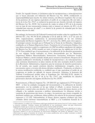 Informe Trimestral: Los Sistemas de Pensiones en el Perú
                                                              Dirección General de Asuntos Económicos y Sociales- MEF
                                                                                                         Mayo de 2004

     Estado. En segundo término, se declararon nulas las incorporaciones o reincorporaciones
     que se hayan efectuado con infracción del Decreto Ley No. 20530, estableciendo su
     imprescriptibilidad para hacerlo. En último término, este Decreto Legislativo fijó un tope
     de las pensiones de este régimen equivalente al sueldo de un congresista. De otro lado, a
     través de la Ley No. 27617, se redujeron las pensiones por derecho derivado del régimen
     del Decreto Ley No. 20530. Así, la pensión de viudez se redujo al 50% de la de cesantía
     con un tope de una remuneración mínima vital; se instauró un máximo de 20% a la de
     orfandad para menores de edad18; y se eliminó la de pensión de orfandad para las hijas
     solteras mayores de edad.

     Sin embargo, las Sentencias del Tribunal Constitucional recaídas sobre los expedientes No.
     008-96-I-TC y No. 001-98-AI-TC publicadas el 26 de abril de 1997 y el 27 de junio de
     2001, respectivamente, establecieron la inconstitucionalidad de las tres reformas
     mencionadas del Decreto Legislativo No. 817 y de la Ley No. 26835, entre otros aspectos.
     El principal sustento invocado por el Tribunal fue la Teoría de los Derechos Adquiridos,
     establecida en la Primera Disposición Final y Transitoria de la Constitución Política. Con
     esta última sentencia se quitó la competencia a la ONP de calificar expedientes del régimen
     del Decreto Ley No. 20530, creando un vacío, el mismo que fue suplido por la Ley No.
     27719. Ésta estableció que el reconocimiento y la calificación de los derechos pensionarios
     de este régimen fueran realizados en forma descentralizada por los Ministerios,
     Organismos Públicos Descentralizados, Instituciones Autónomas, Gobiernos Locales,
     Empresas Públicas y demás entidades donde prestó servicios el beneficiario. Respecto de la
     segunda modificación introducida, la nulidad de incorporaciones y de reincorporaciones,
     estas sentencias determinaron un plazo máximo de diez años (contados desde la emisión
     de la Resolución Administrativa, respectiva) para las revisiones de derechos pensionarios.
     En tal sentido, aún cuando existieran derechos indebidamente otorgados, éstos se
     encontrarían sujetos a revisión sólo dentro del plazo establecido. Finalmente, en relación a
     la tercera modificación establecida, se estableció que el tope equivalente al sueldo de un
     congresista no podría ser aplicado de manera retroactiva. Asimismo, la Sentencia del
     Tribunal Constitucional recaída sobre el Expediente No. 005-2002-AI-TC declaró la
     inconstitucionalidad del Art. 4º de la ley No. 27617, que modificaba los derechos
     pensionarios derivados del régimen del Decreto Ley No. 2053019.

     Posteriormente, el Decreto Supremo No. 159-2002-EF que reglamentó la 27719 facultó al
     MEF - si bien las entidades encargadas del reconocimiento y la calificación de derecho
     pensionarios son las entidades en las que trabajó el afiliado –a ejercer funciones de
     supervisión y control sobre este derecho. Con dicho fin, a través del mismo decreto, se ha
     obligado a las unidades ejecutoras a publicar trimestralmente los diferentes niveles o
     categorías de pensionistas que tienen a su cargo y las pensiones que vienen otorgando. Se
     determinó también que, anualmente, deben publicar una relación de las pensiones pagadas
     superiores a 1,5 UIT. Adicionalmente, el mismo decreto supremo estableció que estas
     entidades deben informar trimestralmente al MEF y a la Contraloría General de la
18 Adicionalmente, se establece que el beneficiario podrá seguir percibiendo dicha pensión hasta los 21 años, siempre y cuando

se encuentre estudiando. Asimismo, instaura una bonificación de una remuneración mínima vital para sobrevivientes
incapacitados, siempre que se cuente con un certificado de una comisión médica de EsSalud.
19 El fallo precisaba que los derechos de sobrevivencia (viudez y orfandad) están ligados a la pensión adquirida por su titular y

que; así como dicha pensión no puede ser modificada una vez adquirida, sino respecto de quienes tienen un derecho
expectaticio; también lo es que las prestaciones de sobrevivencia modificadas, sólo pueden ser aplicables a futuro, a los
sobrevivientes de quienes al momento de la dación de la norma modificatoria, aún no habían concretado su derecho
previsional, esto es, adquirido su derecho a una pensión.
                                                                                                                             25
 