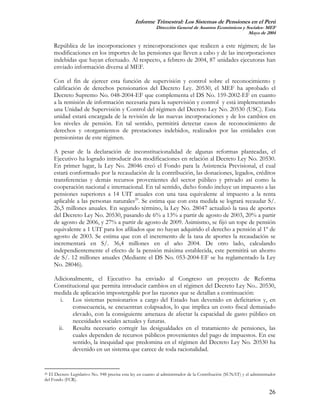 Informe Trimestral: Los Sistemas de Pensiones en el Perú
                                                          Dirección General de Asuntos Económicos y Sociales- MEF
                                                                                                     Mayo de 2004

     República de las incorporaciones y reincorporaciones que realicen a este régimen; de las
     modificaciones en los importes de las pensiones que lleven a cabo y de las incorporaciones
     indebidas que hayan efectuado. Al respecto, a febrero de 2004, 87 unidades ejecutoras han
     enviado información diversa al MEF.

     Con el fin de ejercer esta función de supervisión y control sobre el reconocimiento y
     calificación de derechos pensionarios del Decreto Ley. 20530, el MEF ha aprobado el
     Decreto Supremo No. 048-2004-EF que complementa el DS No. 159-2002-EF en cuanto
     a la remisión de información necesaria para la supervisión y control y está implementando
     una Unidad de Supervisión y Control del régimen del Decreto Ley No. 20530 (USC). Esta
     unidad estará encargada de la revisión de las nuevas incorporaciones y de los cambios en
     los niveles de pensión. En tal sentido, permitirá detectar casos de reconocimiento de
     derechos y otorgamientos de prestaciones indebidos, realizados por las entidades con
     pensionistas de este régimen.

     A pesar de la declaración de inconstitucionalidad de algunas reformas planteadas, el
     Ejecutivo ha logrado introducir dos modificaciones en relación al Decreto Ley No. 20530.
     En primer lugar, la Ley No. 28046 creó el Fondo para la Asistencia Previsional, el cual
     estará conformado por la recaudación de la contribución, las donaciones, legados, créditos
     transferencias y demás recursos provenientes del sector público y privado así como la
     cooperación nacional e internacional. En tal sentido, dicho fondo incluye un impuesto a las
     pensiones superiores a 14 UIT anuales con una tasa equivalente al impuesto a la renta
     aplicable a las personas naturales20. Se estima que con esta medida se logrará recaudar S/.
     26,5 millones anuales. En segundo término, la Ley No. 28047 actualizó la tasa de aportes
     del Decreto Ley No. 20530, pasando de 6% a 13% a partir de agosto de 2003, 20% a partir
     de agosto de 2006, y 27% a partir de agosto de 2009. Asimismo, se fijó un tope de pensión
     equivalente a 1 UIT para los afiliados que no hayan adquirido el derecho a pensión al 1º de
     agosto de 2003. Se estima que con el incremento de la tasa de aportes la recaudación se
     incrementará en S/. 36,4 millones en el año 2004. De otro lado, calculando
     independientemente el efecto de la pensión máxima establecida, este permitirá un ahorro
     de S/. 12 millones anuales (Mediante el DS No. 053-2004-EF se ha reglamentado la Ley
     No. 28046).

     Adicionalmente, el Ejecutivo ha enviado al Congreso un proyecto de Reforma
     Constitucional que permita introducir cambios en el régimen del Decreto Ley No.. 20530,
     medida de aplicación impostergable por las razones que se detallan a continuación:
       i. Los sistemas pensionarios a cargo del Estado han devenido en deficitarios y, en
            consecuencia, se encuentran colapsados, lo que implica un costo fiscal demasiado
            elevado, con la consiguiente amenaza de afectar la capacidad de gasto público en
            necesidades sociales actuales y futuras.
      ii.   Resulta necesario corregir las desigualdades en el tratamiento de pensiones, las
            cuales dependen de recursos públicos provenientes del pago de impuestos. En ese
            sentido, la inequidad que predomina en el régimen del Decreto Ley No. 20530 ha
            devenido en un sistema que carece de toda racionalidad.


20El Decreto Legislativo No. 948 precisa esta ley en cuanto al administrador de la Contribución (SUNAT) y el administrador
del Fondo (FCR).

                                                                                                                      26
 