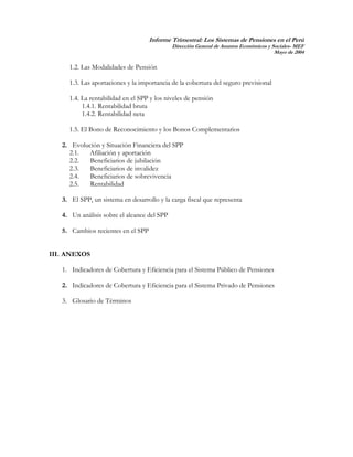 Informe Trimestral: Los Sistemas de Pensiones en el Perú
                                             Dirección General de Asuntos Económicos y Sociales- MEF
                                                                                        Mayo de 2004

     1.2. Las Modalidades de Pensión

     1.3. Las aportaciones y la importancia de la cobertura del seguro previsional

     1.4. La rentabilidad en el SPP y los niveles de pensión
          1.4.1. Rentabilidad bruta
          1.4.2. Rentabilidad neta

     1.5. El Bono de Reconocimiento y los Bonos Complementarios

   2. Evolución y Situación Financiera del SPP
     2.1.  Afiliación y aportación
     2.2.   Beneficiarios de jubilación
     2.3.   Beneficiarios de invalidez
     2.4.   Beneficiarios de sobrevivencia
     2.5.   Rentabilidad

   3. El SPP, un sistema en desarrollo y la carga fiscal que representa

   4. Un análisis sobre el alcance del SPP

   5. Cambios recientes en el SPP


III. ANEXOS

   1. Indicadores de Cobertura y Eficiencia para el Sistema Público de Pensiones

   2. Indicadores de Cobertura y Eficiencia para el Sistema Privado de Pensiones

   3. Glosario de Términos




                                                                                                  3
 