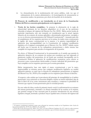 Informe Trimestral: Los Sistemas de Pensiones en el Perú
                                                            Dirección General de Asuntos Económicos y Sociales- MEF
                                                                                                       Mayo de 2004

           iii.      La obstaculización de la modernización del sector público, toda vez que el
                     ordenamiento de la carrera administrativa y la homologación de remuneración se
                     encuentran atadas a las pensiones, por efecto de beneficio de la nivelación.

          El Proyecto de modificación a ser introducida en el texto de la Constitución
          Política del Perú se concentra principalmente en lo siguiente:

     i.           Teoría de los hechos cumplidos.- Se propone la eliminación de la regla de
                  ultractividad (primacía de los derechos adquiridos) en el caso de las pensiones
                  obtenidas al amparo del régimen del Decreto Ley No. 20530. Dicha acción resulta de
                  particular importancia, más aún tomando en consideración que la actual vigencia
                  ultractiva de un conjunto de normas aplicables a determinados pensionistas –recogida a
                  su vez en diversos pronunciamientos del Tribunal Constitucional21-, bastando para ello
                  el cumplimiento de los requisitos previstos en la norma, ha traído como consecuencia
                  la rigidez del marco constitucional en la materia y la práctica imposibilidad de
                  aplicación (por incompatibilidad con la Constitución) de cualquier modificación
                  legislativa en el régimen contemplado por el Decreto Ley No. 2053022; habida cuenta
                  del hecho que la mayoría de los trabajadores pertenecientes a dicho sistema han
                  cumplido los requisitos para acceder al otorgamiento de la pensión.

              En efecto, el Tribunal Constitucional se ha pronunciado en el sentido que permite la
              aplicación ultractiva de un conjunto de normas por considerar que han ingresado al
              patrimonio jurídico del pensionista, de tal forma que resultaría incompatible con la
              Constitución Política la aplicación de modificaciones normativas cuyos efectos se
              proyecten como consecuencias desfavorables al interés individual del pensionista que
              haya cumplido con los requisitos previstos por la norma precedente.

              Dicha interpretación hace más rígido el marco constitucional, y por lo tanto,
              imprescindible su reforma, puesto que cualquier modificación legislativa no tendría
              aplicación práctica, en tanto que la mayoría de trabajadores pertenecientes al régimen
              del Decreto Ley No. 20530 ya ha cumplido con los requisitos para obtener el derecho.

              Al respecto, cabe señalar que la prevalencia del principio de intangibilidad en el ámbito
              pensionario, cuya estructura se encuentra dirigida a tutelar un interés individual, deja de
              lado la labor de la ley como instrumento para actualizar y componer la pluralidad de
              intereses que supone el tema pensionario para la sociedad peruana.

              En este orden de ideas, resulta de primario interés social, la uniformización en conjunto
              del sistema pensionario, orientada a la eficacia inmediata de las normas en la materia,
              que permita otorgar la base necesaria para la posterior introducción de una reforma
              legislativa integral, destinada a producir mayor equidad tanto al interior del régimen del




21 Al respecto, consideramos pertinente tomar como referencia las sentencias recaídas en los Expedientes sobre Acción de
Inconstitucionalidad No. 007-96, No. 0008-96 y No. 005-2002.
22 Tal ha sido el caso de las Leyes No. 26835 y No. 27617, así como el Decreto Legislativo No. 817, sobre los cuales recayeron

procesos de inconstitucionalidad en los que se expidieron las sentencias a que se ha hecho referencia en la nota anterior.
                                                                                                                          27
 