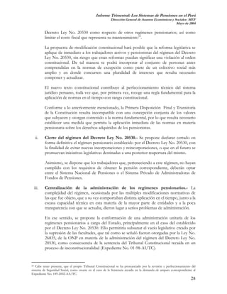 Informe Trimestral: Los Sistemas de Pensiones en el Perú
                                                         Dirección General de Asuntos Económicos y Sociales- MEF
                                                                                                    Mayo de 2004

         Decreto Ley No. 20530 como respecto de otros regímenes pensionarios; así como
         limitar el costo fiscal que representa su mantenimiento23.

         La propuesta de modificación constitucional hará posible que la reforma legislativa se
         aplique de inmediato a los trabajadores activos y pensionistas del régimen del Decreto
         Ley No. 20530, sin riesgo que estas reformas puedan significar una violación al orden
         constitucional. De tal manera se podrá incorporar al conjunto de personas antes
         comprendidas en la normas de excepción como parte de un colectivo social más
         amplio y en donde concurren una pluralidad de intereses que resulta necesario
         componer y actualizar.

         El nuevo texto constitucional contribuye al perfeccionamiento técnico del sistema
         jurídico peruano, toda vez que, por primera vez, recoge una regla fundamental para la
         aplicación de normas en el tiempo con rango constitucional.

         Conforme a lo anteriormente mencionado, la Primera Disposición Final y Transitoria
         de la Constitución resulta incompatible con una concepción conjunta de los valores
         que subyacen y otorgan contenido a la norma fundamental, por lo que resulta necesario
         establecer una medida que permita la aplicación inmediata de las normas en materia
         pensionaria sobre los derechos adquiridos de los pensionistas.

  ii.    Cierre del régimen del Decreto Ley No. 20530.- Se propone declarar cerrado en
         forma definitiva el régimen pensionario establecido por el Decreto Ley No. 20530, con
         la finalidad de evitar nuevas incorporaciones y reincorporaciones, o que en el futuro se
         promuevan iniciativas legislativas destinadas a una posterior reapertura del mismo.

         Asimismo, se dispone que los trabajadores que, perteneciendo a este régimen, no hayan
         cumplido con los requisitos de obtener la pensión correspondiente, deberán optar
         entre el Sistema Nacional de Pensiones o el Sistema Privado de Administradoras de
         Fondos de Pensiones.

 iii.    Centralización de la administración de los regímenes pensionarios.- La
         complejidad del régimen, ocasionada por las múltiples modificaciones normativas de
         las que fue objeto, que a su vez comportaban distinta aplicación en el tiempo, junto a la
         escasa capacidad técnica en esta materia de la mayor parte de entidades y a la poca
         transparencia con que se actuaba, dieron lugar a serios problemas de administración.

         En ese sentido, se propone la conformación de una administración unitaria de los
         regímenes pensionarios a cargo del Estado, principalmente en el caso del establecido
         por el Decreto Ley No. 20530. Ello permitiría subsanar el vacío legislativo creado por
         la supresión de las facultades, que tal como se señaló fueron otorgadas por la Ley No.
         26835, de la ONP en materia de la administración del régimen del Decreto Ley No.
         20530, como consecuencia de la sentencia del Tribunal Constitucional recaída en un
         proceso de inconstitucionalidad (Expediente No. 01-98-AI/TC).


23 Cabe tener presente, que el propio Tribunal Constitucional se ha pronunciado por la revisión y perfeccionamiento del

sistema de Seguridad Social, como ocurre en el caso de la Sentencia recaída en la demanda de amparo correspondiente al
Expediente No. 189-2002-AA/TC.
                                                                                                                   28
 