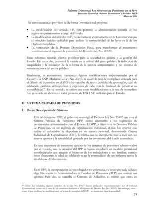 Informe Trimestral: Los Sistemas de Pensiones en el Perú
                                                          Dirección General de Asuntos Económicos y Sociales- MEF
                                                                                                     Mayo de 2004

     En consecuencia, el proyecto de Reforma Constitucional propone:

         La modificación del artículo 11º, para permitir la administración unitaria de los
         regímenes pensionarios a cargo del Estado.
         La modificación del artículo 103°, para establecer expresamente en la Constitución que
         el principio jurídico aplicable para analizar la retroactividad de las leyes es la de los
         Hechos Cumplidos.
         La sustitución de la Primera Disposición Final, para transformar el tratamiento
         constitucional al régimen de pensiones del Decreto Ley No. 20530.

    Estas reformas tendrán efectos positivos para la sociedad en general y la gestión del
    Estado. En particular, permitirá la mejora en la calidad del gasto público, la reducción de
    inequidades y la iniciación de la reforma de la carrera administrativa y del sistema de
    remuneraciones del sector público.

    Finalmente, es conveniente mencionar algunas modificaciones implementadas por el
    Ejecutivo al SNP. Mediante la Ley No. 27617, se ajustó la tasa de reemplazo utilizada para
    el cálculo de la pensión en el SNP a las variables de tasa y densidad de aportación, edad de
    jubilación, cambios demográficos y esperanza de vida, con la finalidad de preservar su
    sostenibilidad24. En tal sentido, se estima que estas modificaciones a la tasa de reemplazo
    han generado un ahorro, en valor presente, de US$ 1 543 millones para el Estado.


II. SISTEMA PRIVADO DE PENSIONES

1. Breve Descripción del Sistema

            El 6 de diciembre 1992, el gobierno promulgó el Decreto Ley No. 25897 que crea el
            Sistema Privado de Pensiones (SPP) como alternativa a los regímenes de
            previsionales administrados por el Estado. El SPP, a diferencia del Sistema Público
            de Pensiones, es un régimen de capitalización individual, donde los aportes que
            realiza el trabajador se depositan en su cuenta personal, denominada Cuenta
            Individual de Capitalización (CIC), la misma que se incrementa mes a mes con los
            nuevos aportes y la rentabilidad generada por las inversiones del fondo acumulado.

            En una coyuntura de inminente quiebra de los sistemas de pensiones administrados
            por el Estado, con la creación del SPP se buscó establecer un modelo previsional
            autofinanciado que asegure el bienestar de los trabajadores y sus familias, cuando
            éstos alcanzaran la edad de jubilación o en la eventualidad de un siniestro como la
            invalidez o el fallecimiento.


            En el SPP, la incorporación de un trabajador es voluntaria, es decir que cada afiliado
            elige libremente la Administradora de Fondos de Pensiones (AFP) que maneje sus
            aportes. Para ello, se suscribe el Contrato de Afiliación, el mismo que entra en

24 Como fue señalado, algunos artículos de la Ley No. 27617 fueron declarados inconstitucionales por el Tribunal

Constitucional (como en el caso de las pensiones derivadas en el régimen del Decreto Ley No. 20530). Sin embargo, otros -
como el que establece las modificaciones en la tasa de reemplazo del SNP - se mantienen hasta la actualidad.
                                                                                                                     29
 